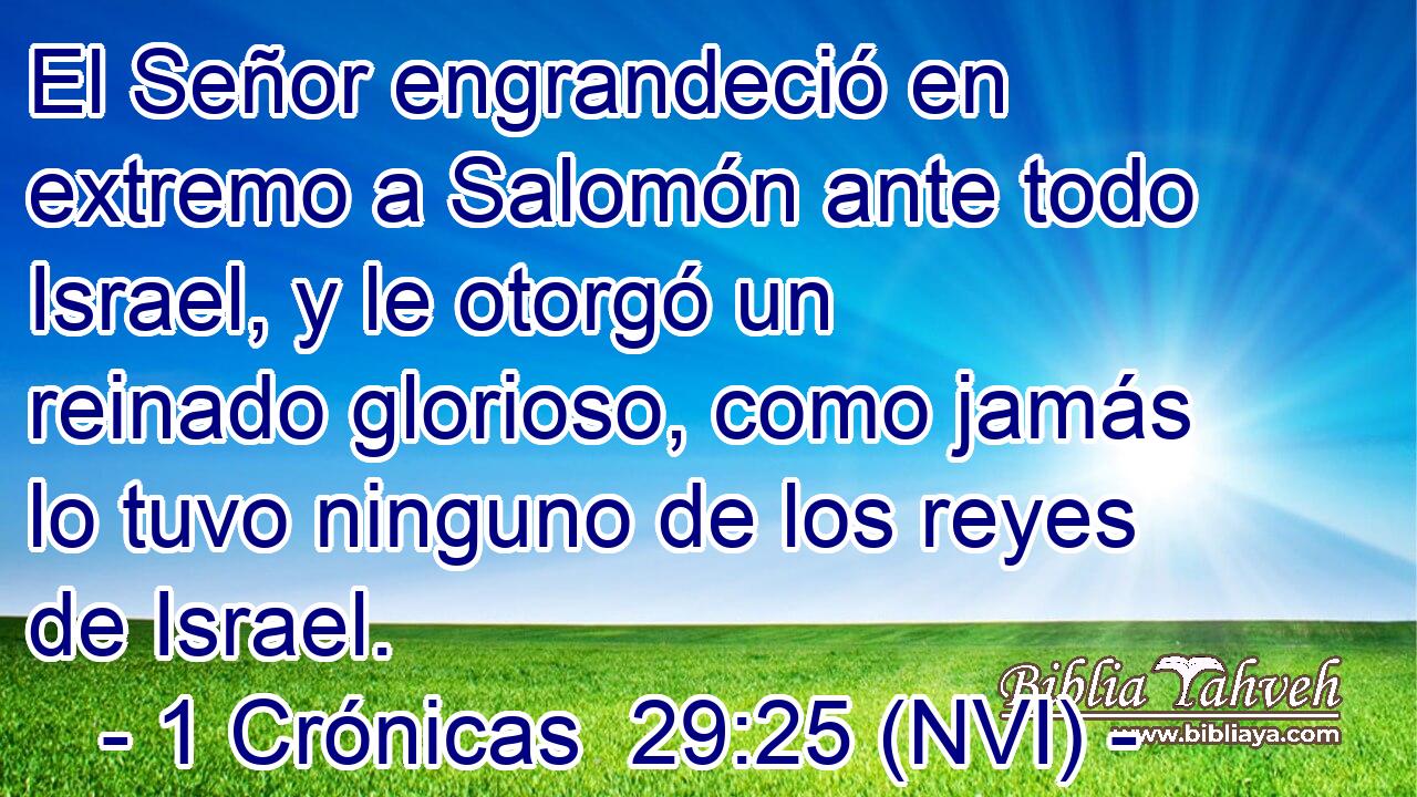  El Señor engrandeció en extremo a Salomón ante todo Israel, y le otorgó un reinado glorioso, como jamás lo tuvo ninguno de los reyes de Israel. 