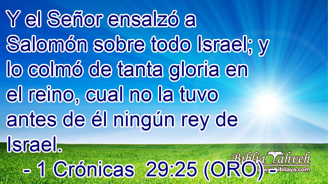 Y el Señor ensalzó a Salomón sobre todo Israel; y lo colmó de tanta gloria en el reino, cual no la tuvo antes de él ningún rey de Israel. 