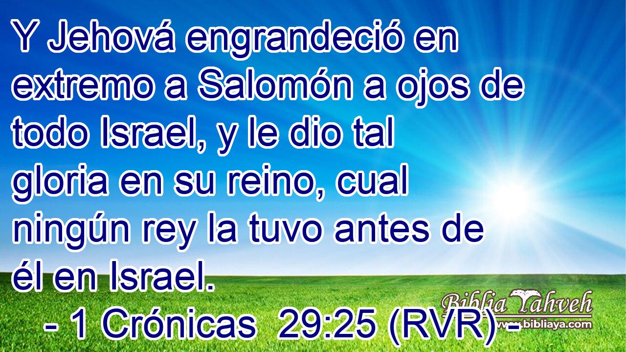 Y Jehová engrandeció en extremo a Salomón a ojos de todo Israel, y le dio tal gloria en su reino, cual ningún rey la tuvo antes de él en Israel.