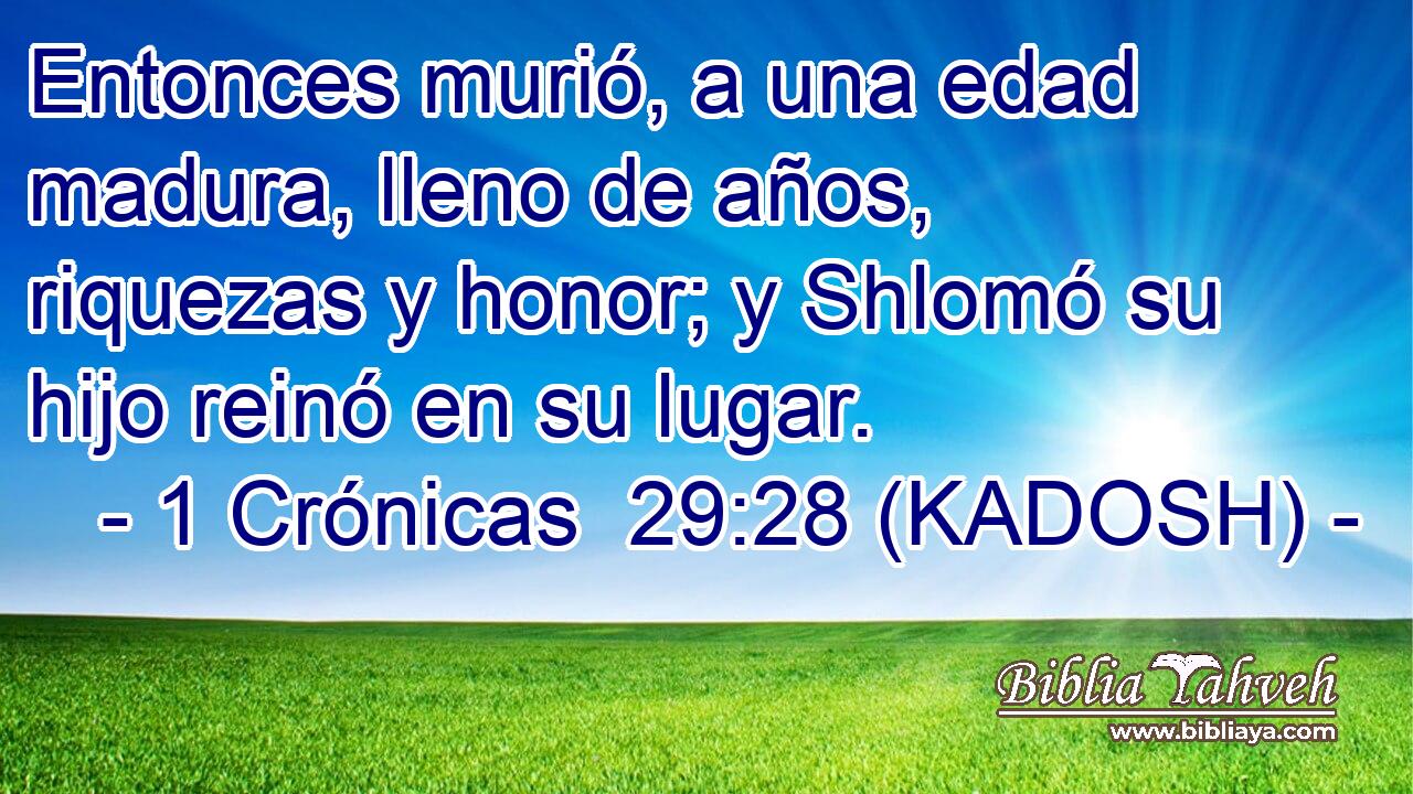  Entonces murió, a una edad madura, lleno de años, riquezas y honor; y Shlomó su hijo reinó en su lugar. 
