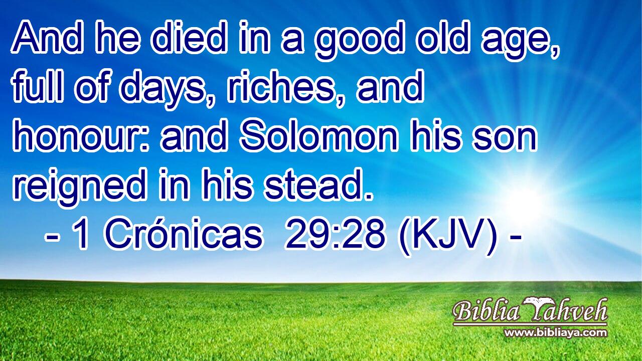 And he died in a good old age, full of days, riches, and honour: and Solomon his son reigned in his stead.