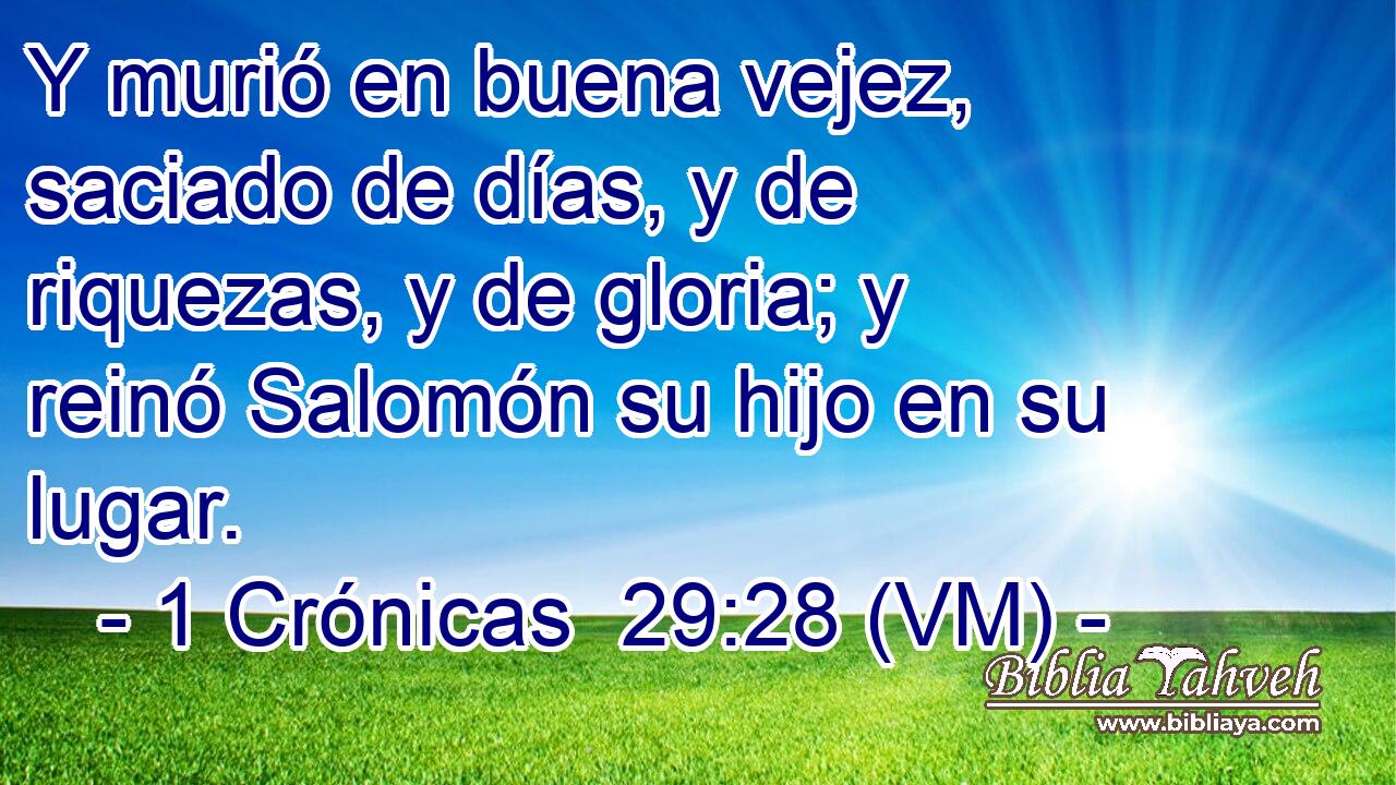  Y murió en buena vejez, saciado de días, y de riquezas, y de gloria; y reinó Salomón su hijo en su lugar. 