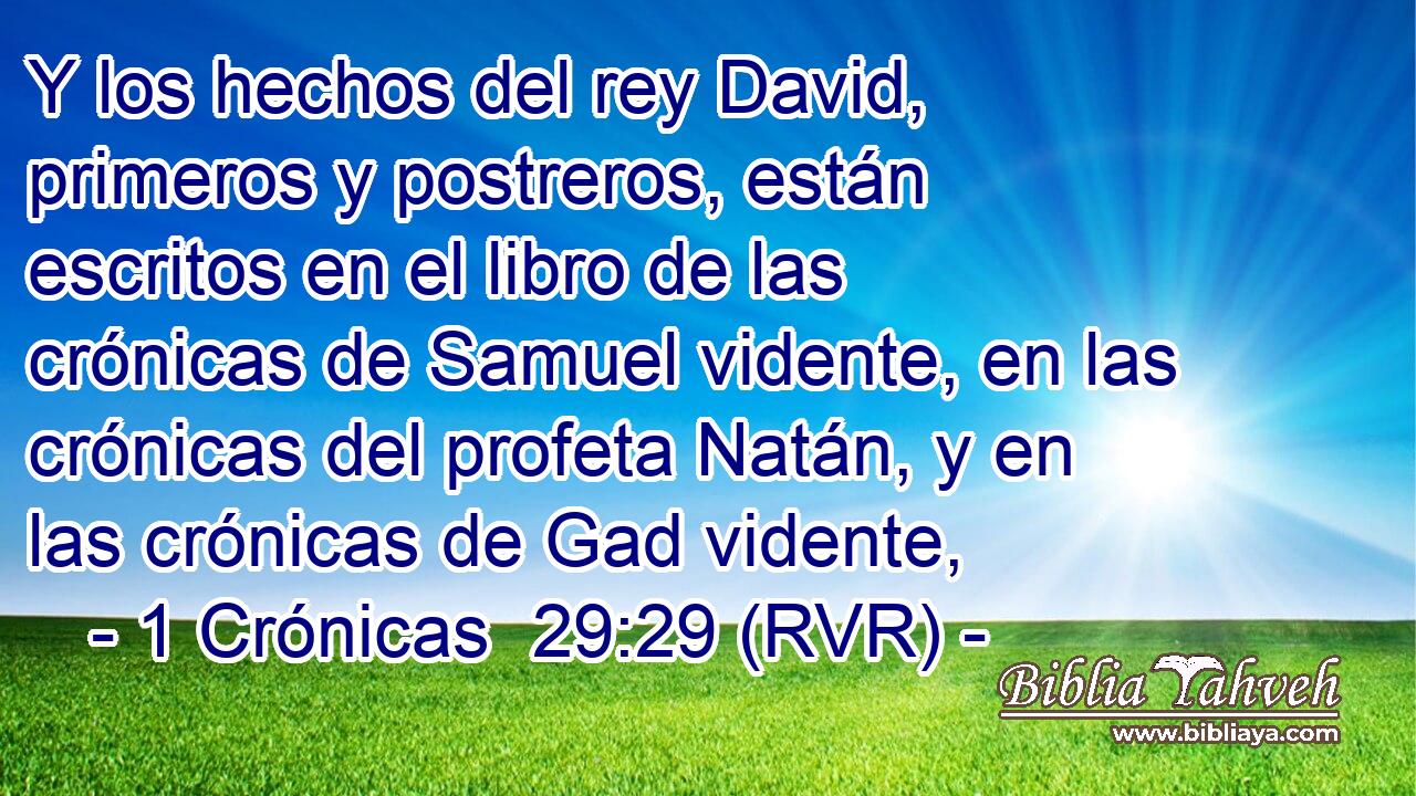Y los hechos del rey David, primeros y postreros, están escritos en el libro de las crónicas de Samuel vidente, en las crónicas del profeta Natán, y en las crónicas de Gad vidente,