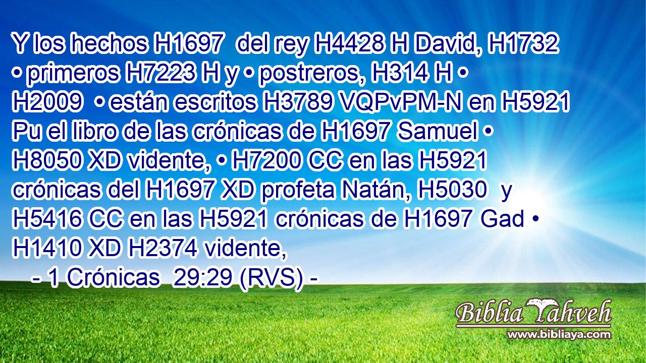 Y los hechos H1697  del rey H4428 H David, H1732  • primeros H7223 H y • postreros, H314 H • H2009  • están escritos H3789 VQPvPM-N en H5921 Pu el libro de las crónicas de H1697 Samuel • H8050 XD vidente, • H7200 CC en las H5921 crónicas del H1697 XD profeta Natán, H5030  y H5416 CC en las H5921 crónicas de H1697 Gad • H1410 XD H2374 vidente, 
