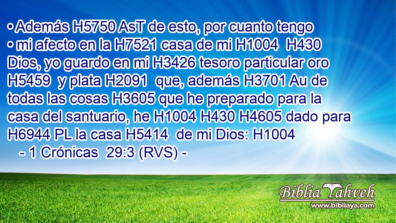 • Además H5750 AsT de esto, por cuanto tengo • mi afecto en la H7521 casa de mi H1004  H430 Dios, yo guardo en mi H3426 tesoro particular oro H5459  y plata H2091  que, además H3701 Au de todas las cosas H3605 que he preparado para la casa del santuario, he H1004 H430 H4605 dado para H6944 PL la casa H5414  de mi Dios: H1004  