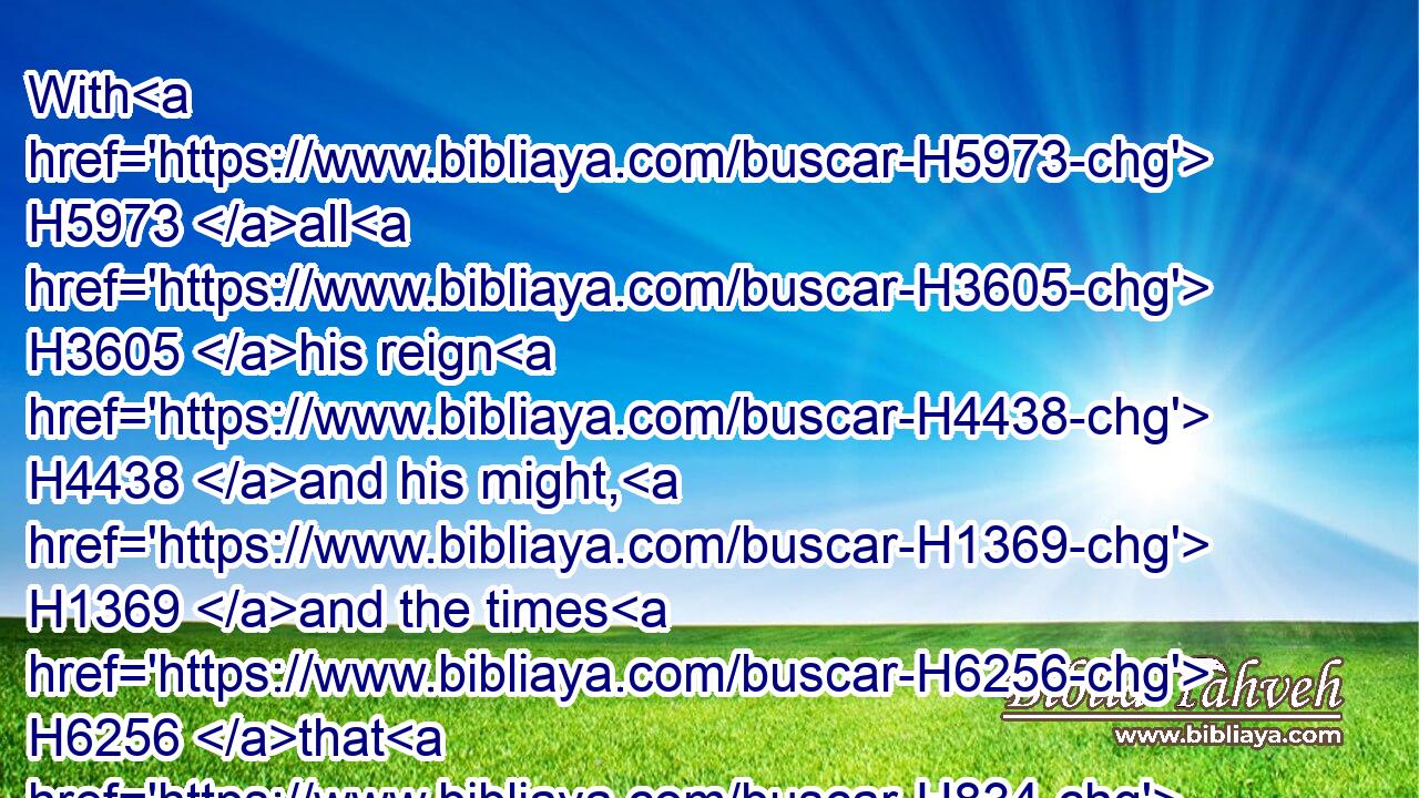 With H5973 all H3605 his reign H4438 and his might, H1369 and the times H6256 that H834 went over H5674  H5921 him, and over H5921 Israel, H3478 and over H5921 all H3605 the kingdoms H4467 of the countries.H776