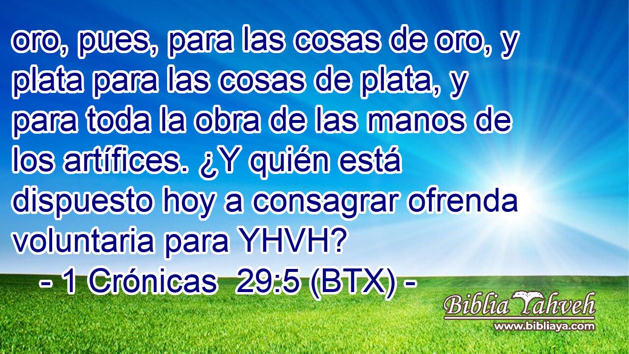 oro, pues, para las cosas de oro, y plata para las cosas de plata, y para toda la obra de las manos de los artífices. ¿Y quién está dispuesto hoy a consagrar ofrenda voluntaria para YHVH?