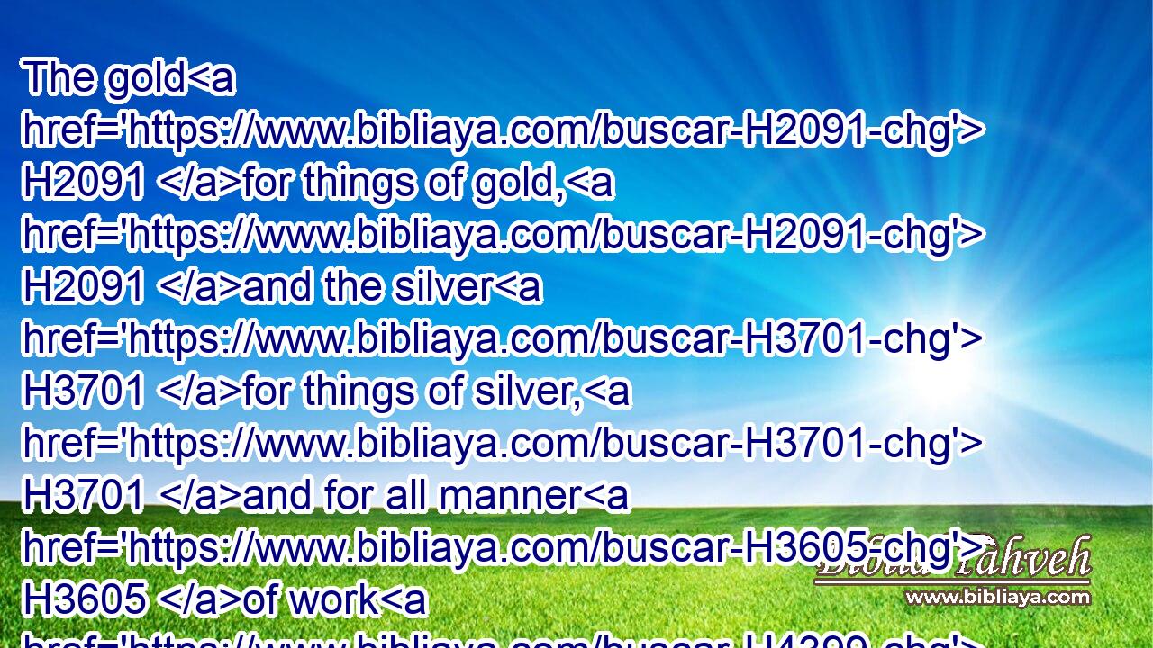 The gold H2091 for things of gold, H2091 and the silver H3701 for things of silver, H3701 and for all manner H3605 of work H4399 to be made by the hands H3027 of artificers. H2796 And who H4310 then is willing H5068 to consecrate his service H4390  H3027 this day H3117 unto the LORD?H3068