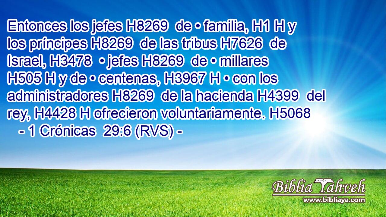 Entonces los jefes H8269  de • familia, H1 H y los príncipes H8269  de las tribus H7626  de Israel, H3478  • jefes H8269  de • millares H505 H y de • centenas, H3967 H • con los administradores H8269  de la hacienda H4399  del rey, H4428 H ofrecieron voluntariamente. H5068  