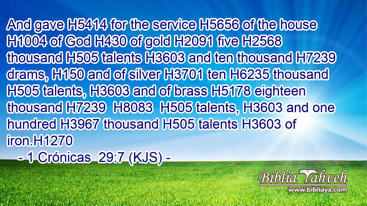 And gave H5414 for the service H5656 of the house H1004 of God H430 of gold H2091 five H2568 thousand H505 talents H3603 and ten thousand H7239 drams, H150 and of silver H3701 ten H6235 thousand H505 talents, H3603 and of brass H5178 eighteen thousand H7239  H8083  H505 talents, H3603 and one hundred H3967 thousand H505 talents H3603 of iron.H1270