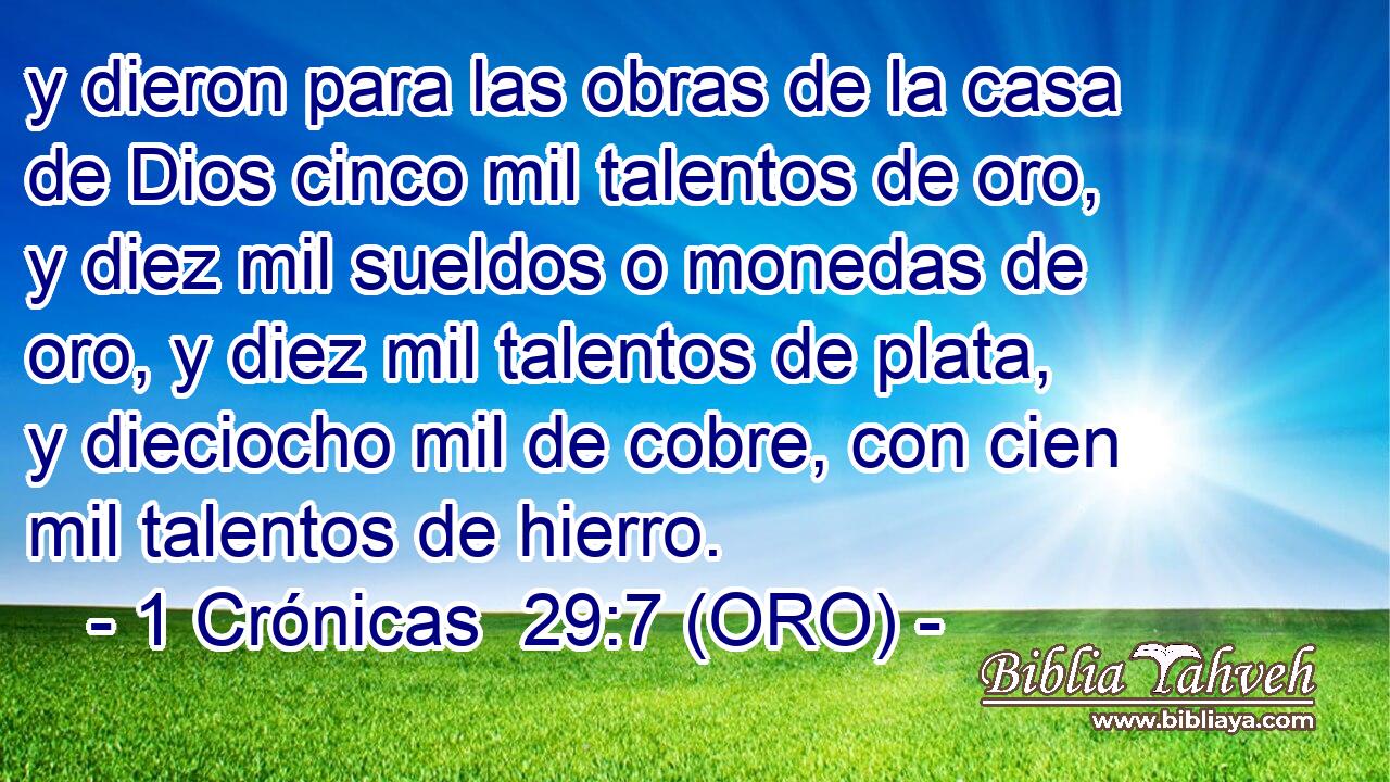  y dieron para las obras de la casa de Dios cinco mil talentos de oro, y diez mil sueldos o monedas de oro, y diez mil talentos de plata, y dieciocho mil de cobre, con cien mil talentos de hierro. 