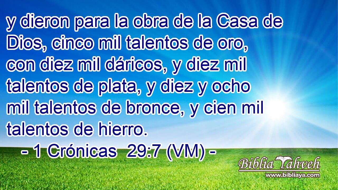  y dieron para la obra de la Casa de Dios, cinco mil talentos de oro, con diez mil dáricos, y diez mil talentos de plata, y diez y ocho mil talentos de bronce, y cien mil talentos de hierro. 