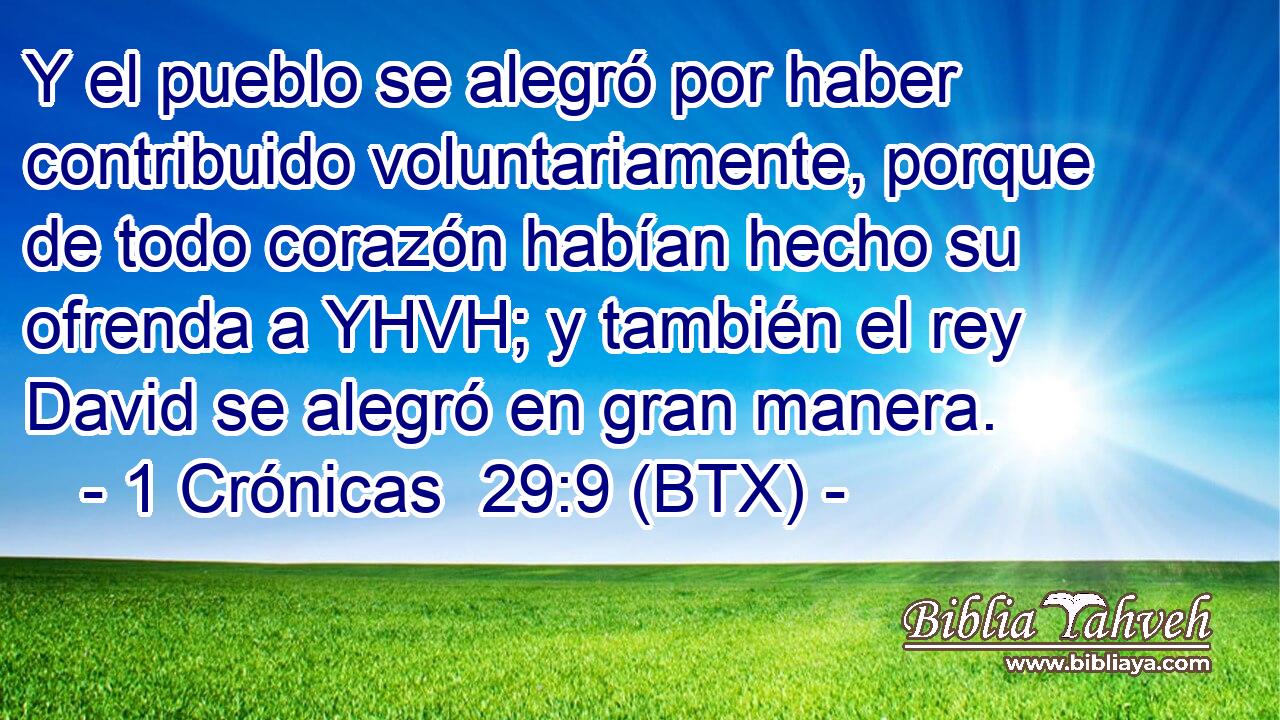 Y el pueblo se alegró por haber contribuido voluntariamente, porque de todo corazón habían hecho su ofrenda a YHVH; y también el rey David se alegró en gran manera.