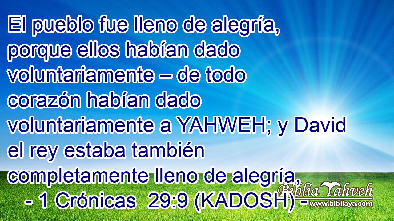  El pueblo fue lleno de alegría, porque ellos habían dado voluntariamente – de todo corazón habían dado voluntariamente a YAHWEH; y David el rey estaba también completamente lleno de alegría, 