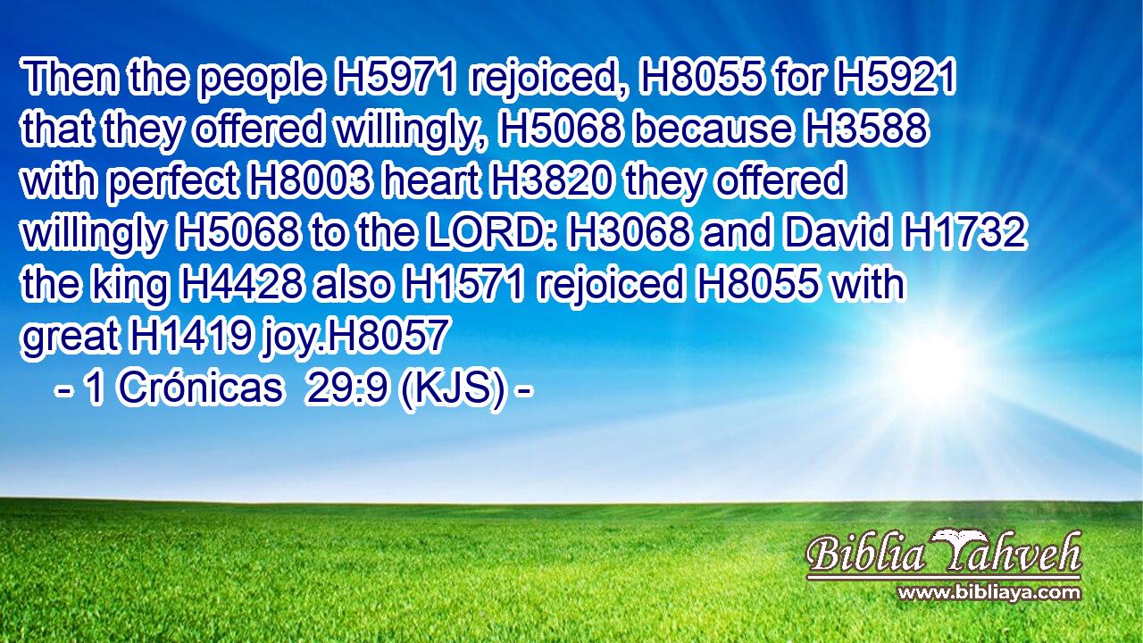 Then the people H5971 rejoiced, H8055 for H5921 that they offered willingly, H5068 because H3588 with perfect H8003 heart H3820 they offered willingly H5068 to the LORD: H3068 and David H1732 the king H4428 also H1571 rejoiced H8055 with great H1419 joy.H8057