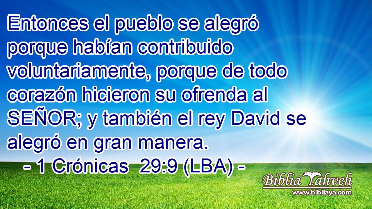 Entonces el pueblo se alegró porque habían contribuido voluntariamente, porque de todo corazón hicieron su ofrenda al SEÑOR; y también el rey David se alegró en gran manera.