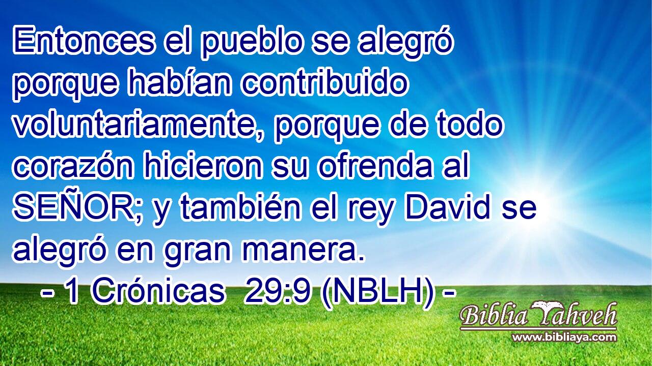  Entonces el pueblo se alegró porque habían contribuido voluntariamente, porque de todo corazón hicieron su ofrenda al SEÑOR; y también el rey David se alegró en gran manera. 