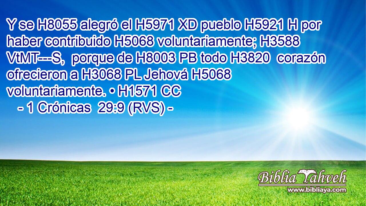 Y se H8055 alegró el H5971 XD pueblo H5921 H por haber contribuido H5068 voluntariamente; H3588 VtMT---S,  porque de H8003 PB todo H3820  corazón ofrecieron a H3068 PL Jehová H5068  voluntariamente. • H1571 CC 