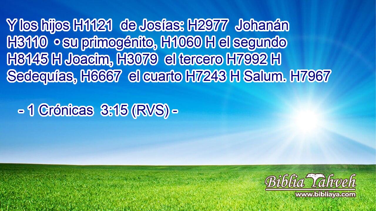 Y los hijos H1121  de Josías: H2977  Johanán H3110  • su primogénito, H1060 H el segundo H8145 H Joacim, H3079  el tercero H7992 H Sedequías, H6667  el cuarto H7243 H Salum. H7967  