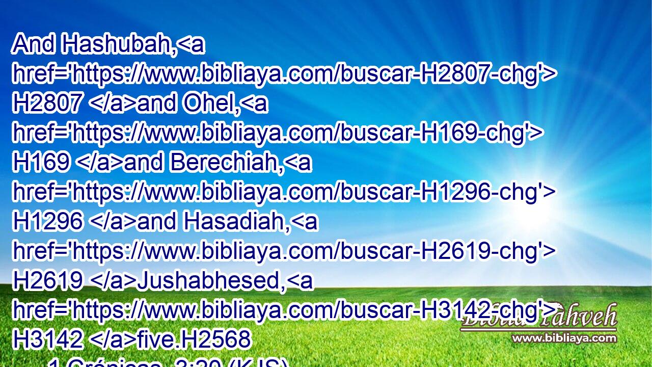 And Hashubah, H2807 and Ohel, H169 and Berechiah, H1296 and Hasadiah, H2619 Jushabhesed, H3142 five.H2568