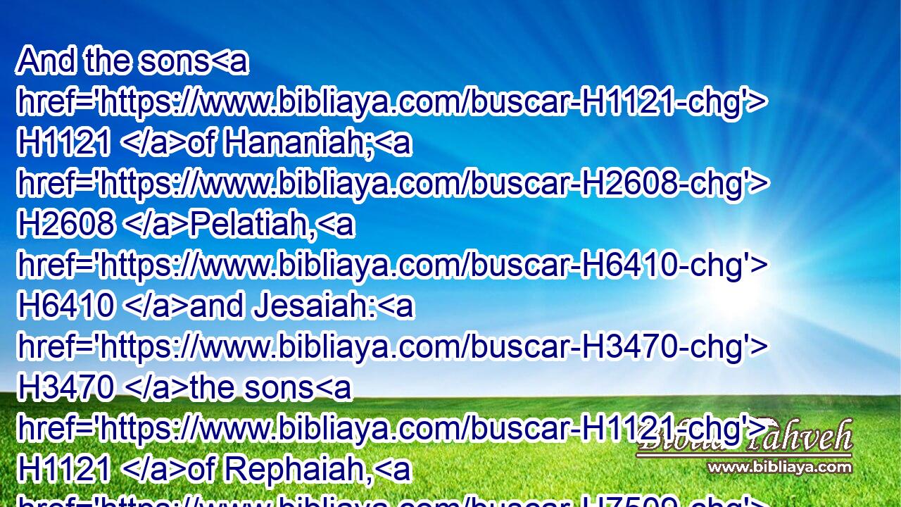 And the sons H1121 of Hananiah; H2608 Pelatiah, H6410 and Jesaiah: H3470 the sons H1121 of Rephaiah, H7509 the sons H1121 of Arnan, H770 the sons H1121 of Obadiah, H5662 the sons H1121 of Shechaniah.H7935