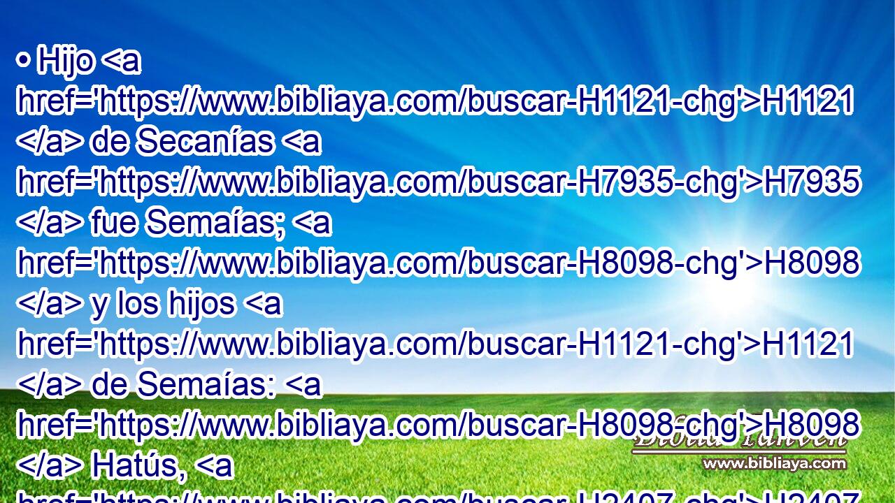 • Hijo H1121  de Secanías H7935  fue Semaías; H8098  y los hijos H1121  de Semaías: H8098  Hatús, H2407  • Igal, H3008  • Barías, H1282  • Nearías H5294  y Safat, H8202  seis. H8337  