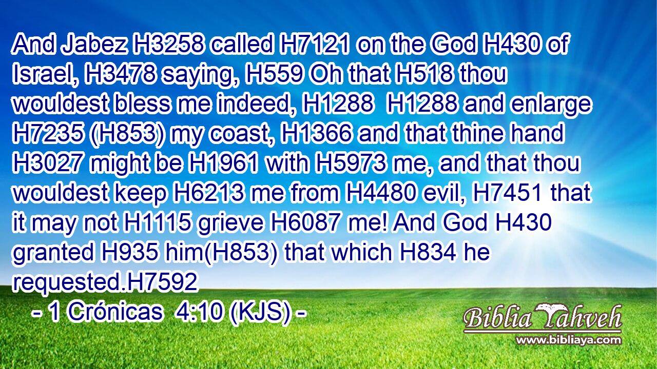 And Jabez H3258 called H7121 on the God H430 of Israel, H3478 saying, H559 Oh that H518 thou wouldest bless me indeed, H1288  H1288 and enlarge H7235 (H853) my coast, H1366 and that thine hand H3027 might be H1961 with H5973 me, and that thou wouldest keep H6213 me from H4480 evil, H7451 that it may not H1115 grieve H6087 me! And God H430 granted H935 him(H853) that which H834 he requested.H7592
