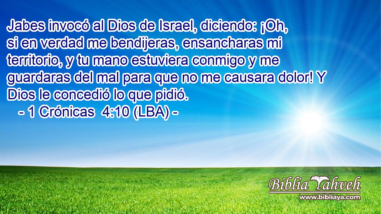 Jabes invocó al Dios de Israel, diciendo: ¡Oh, si en verdad me bendijeras, ensancharas mi territorio, y tu mano estuviera conmigo y me guardaras del mal para que no me causara dolor! Y Dios le concedió lo que pidió.