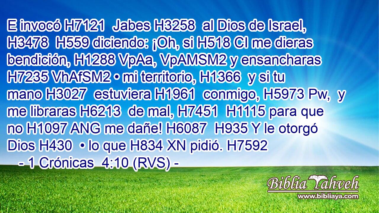 E invocó H7121  Jabes H3258  al Dios de Israel, H3478  H559 diciendo: ¡Oh, si H518 CI me dieras bendición, H1288 VpAa, VpAMSM2 y ensancharas H7235 VhAfSM2 • mi territorio, H1366  y si tu mano H3027  estuviera H1961  conmigo, H5973 Pw,  y me libraras H6213  de mal, H7451  H1115 para que no H1097 ANG me dañe! H6087  H935 Y le otorgó Dios H430  • lo que H834 XN pidió. H7592  