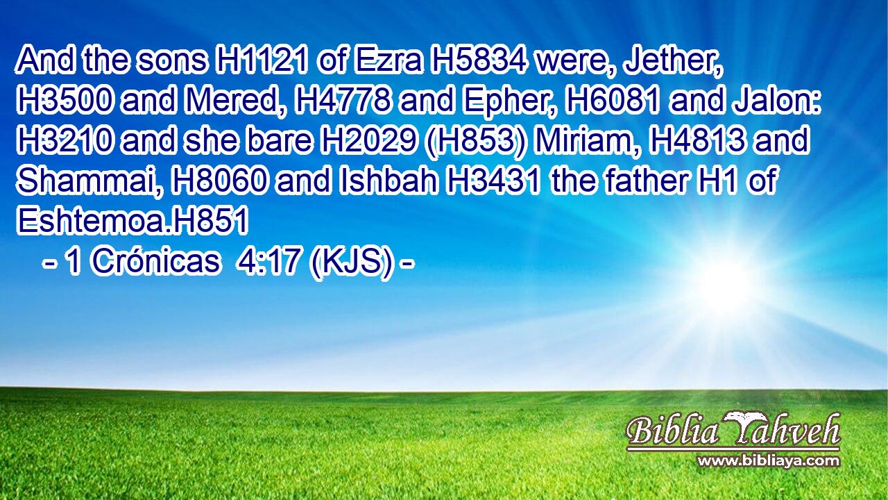 And the sons H1121 of Ezra H5834 were, Jether, H3500 and Mered, H4778 and Epher, H6081 and Jalon: H3210 and she bare H2029 (H853) Miriam, H4813 and Shammai, H8060 and Ishbah H3431 the father H1 of Eshtemoa.H851