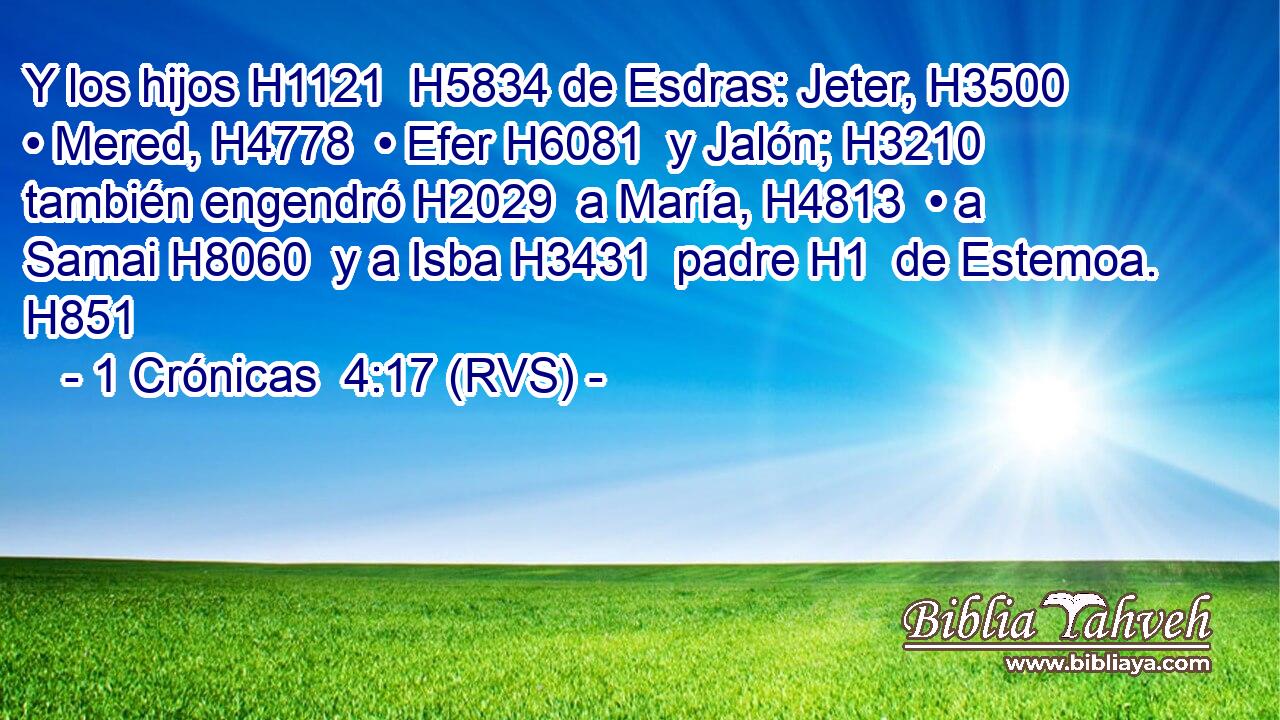 Y los hijos H1121  H5834 de Esdras: Jeter, H3500  • Mered, H4778  • Efer H6081  y Jalón; H3210  también engendró H2029  a María, H4813  • a Samai H8060  y a Isba H3431  padre H1  de Estemoa. H851  