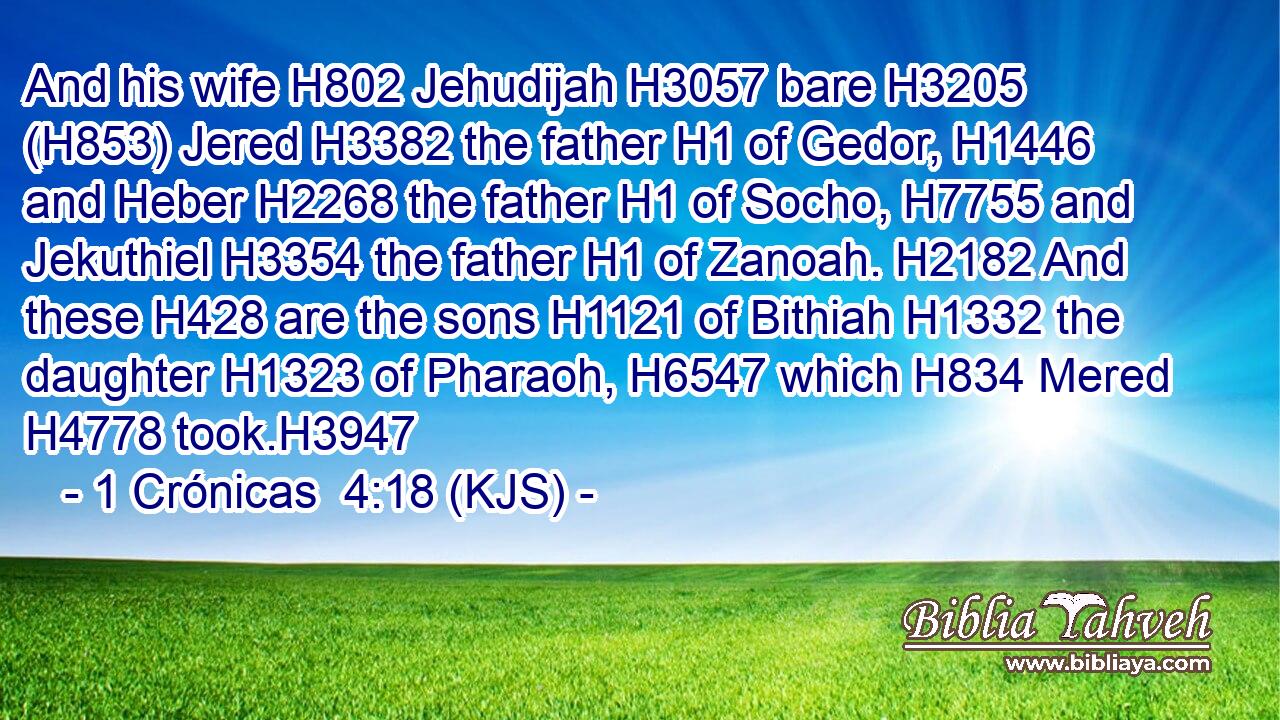 And his wife H802 Jehudijah H3057 bare H3205 (H853) Jered H3382 the father H1 of Gedor, H1446 and Heber H2268 the father H1 of Socho, H7755 and Jekuthiel H3354 the father H1 of Zanoah. H2182 And these H428 are the sons H1121 of Bithiah H1332 the daughter H1323 of Pharaoh, H6547 which H834 Mered H4778 took.H3947