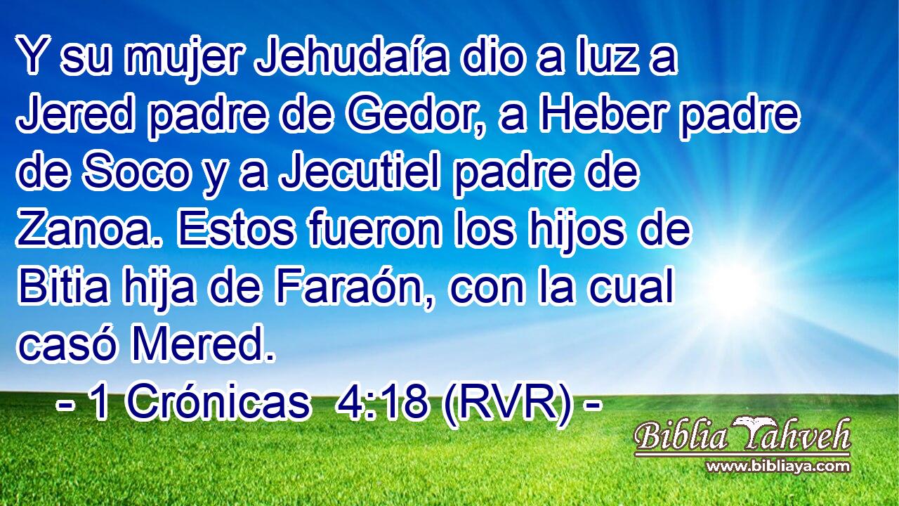 Y su mujer Jehudaía dio a luz a Jered padre de Gedor, a Heber padre de Soco y a Jecutiel padre de Zanoa. Estos fueron los hijos de Bitia hija de Faraón, con la cual casó Mered.