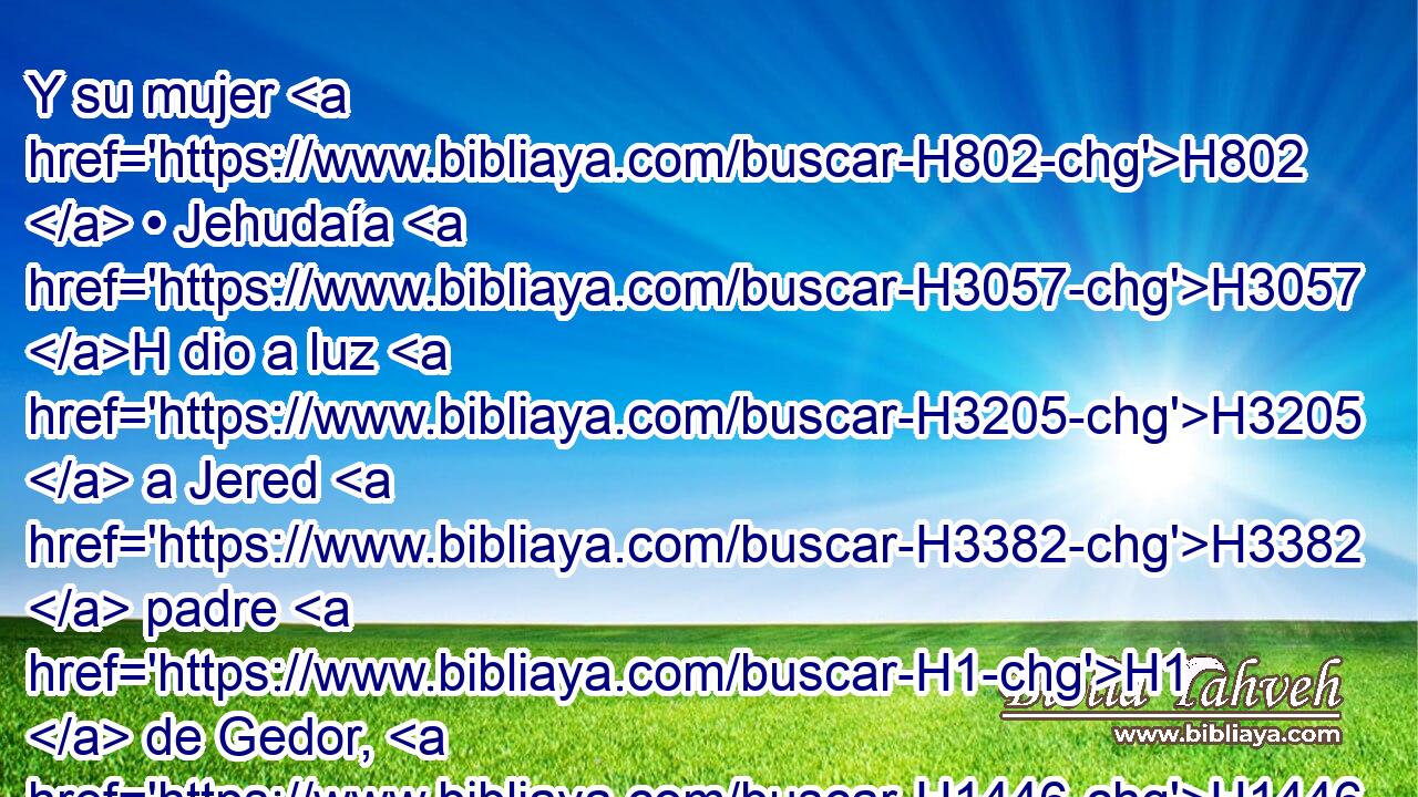 Y su mujer H802  • Jehudaía H3057 H dio a luz H3205  a Jered H3382  padre H1  de Gedor, H1446  • a Heber H2268  padre H1  de Soco H7755  y a Jecutiel H3354  padre H1  de Zanoa. H2182  • Estos H428  fueron los hijos H1121  de Bitia H1332  hija H1323  de Faraón, H6547  con la cual H834 XN casó H3947  Mered. H4778  