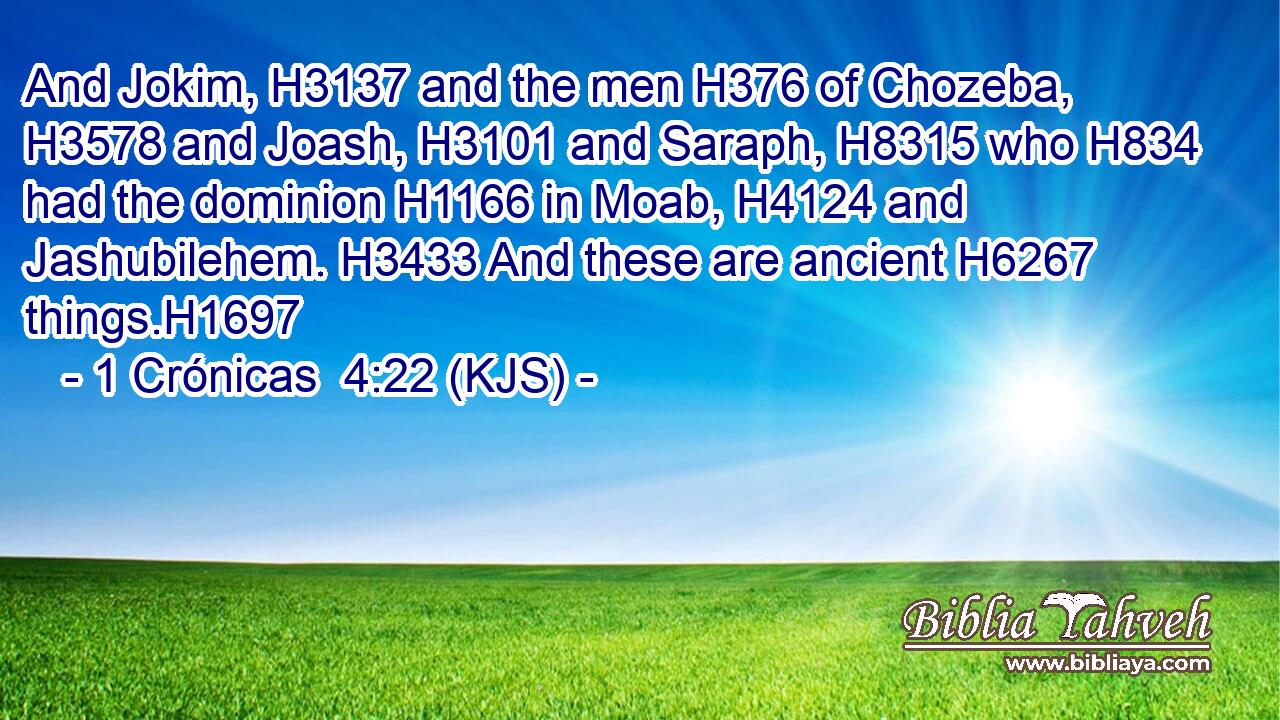 And Jokim, H3137 and the men H376 of Chozeba, H3578 and Joash, H3101 and Saraph, H8315 who H834 had the dominion H1166 in Moab, H4124 and Jashubilehem. H3433 And these are ancient H6267 things.H1697