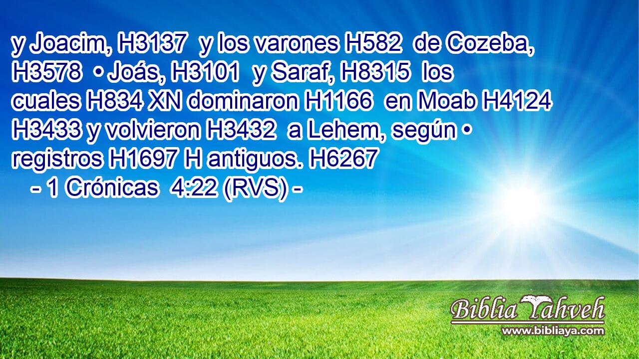 y Joacim, H3137  y los varones H582  de Cozeba, H3578  • Joás, H3101  y Saraf, H8315  los cuales H834 XN dominaron H1166  en Moab H4124  H3433 y volvieron H3432  a Lehem, según • registros H1697 H antiguos. H6267  