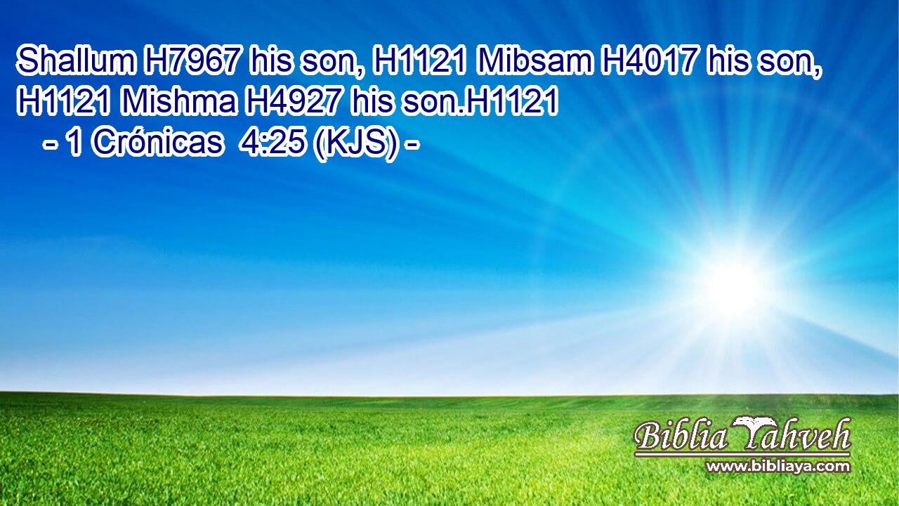 Shallum H7967 his son, H1121 Mibsam H4017 his son, H1121 Mishma H4927 his son.H1121