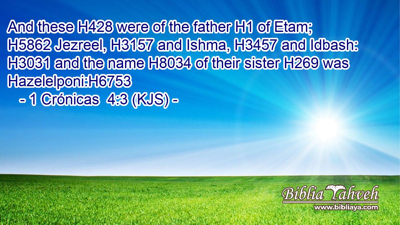 And these H428 were of the father H1 of Etam; H5862 Jezreel, H3157 and Ishma, H3457 and Idbash: H3031 and the name H8034 of their sister H269 was Hazelelponi:H6753