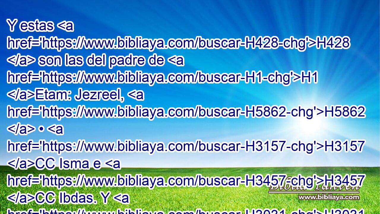 Y estas H428  son las del padre de H1 Etam: Jezreel, H5862  • H3157 CC Isma e H3457 CC Ibdas. Y H3031 CC el nombre de H8034 su hermana fue H269 H6753 Haze-lelponi. 