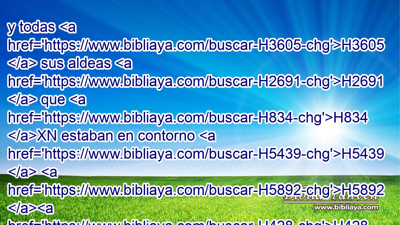 y todas H3605  sus aldeas H2691  que H834 XN estaban en contorno H5439  H5892 H428 de estas ciudades hasta H5704 PD Baal. H1168  Esta H2063  fue su habitación, H4186  y esta su descendencia. H3187 VtMT---S • • 