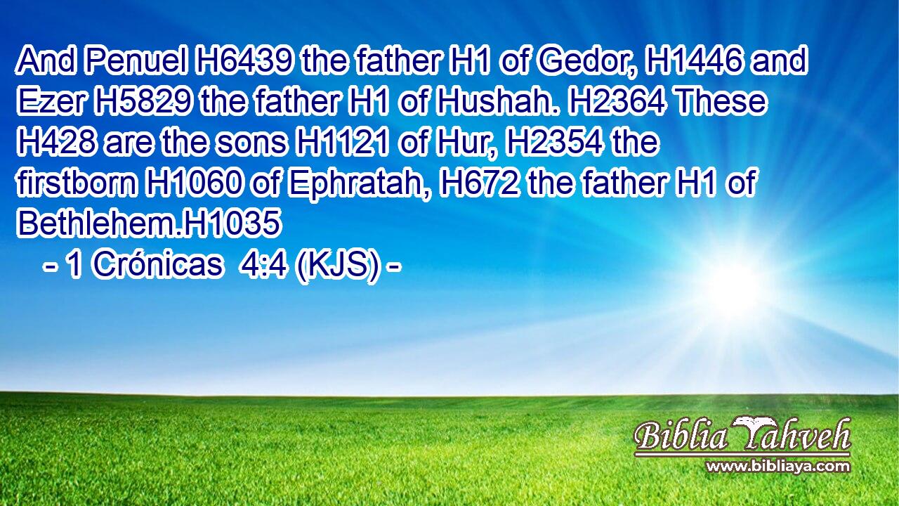 And Penuel H6439 the father H1 of Gedor, H1446 and Ezer H5829 the father H1 of Hushah. H2364 These H428 are the sons H1121 of Hur, H2354 the firstborn H1060 of Ephratah, H672 the father H1 of Bethlehem.H1035
