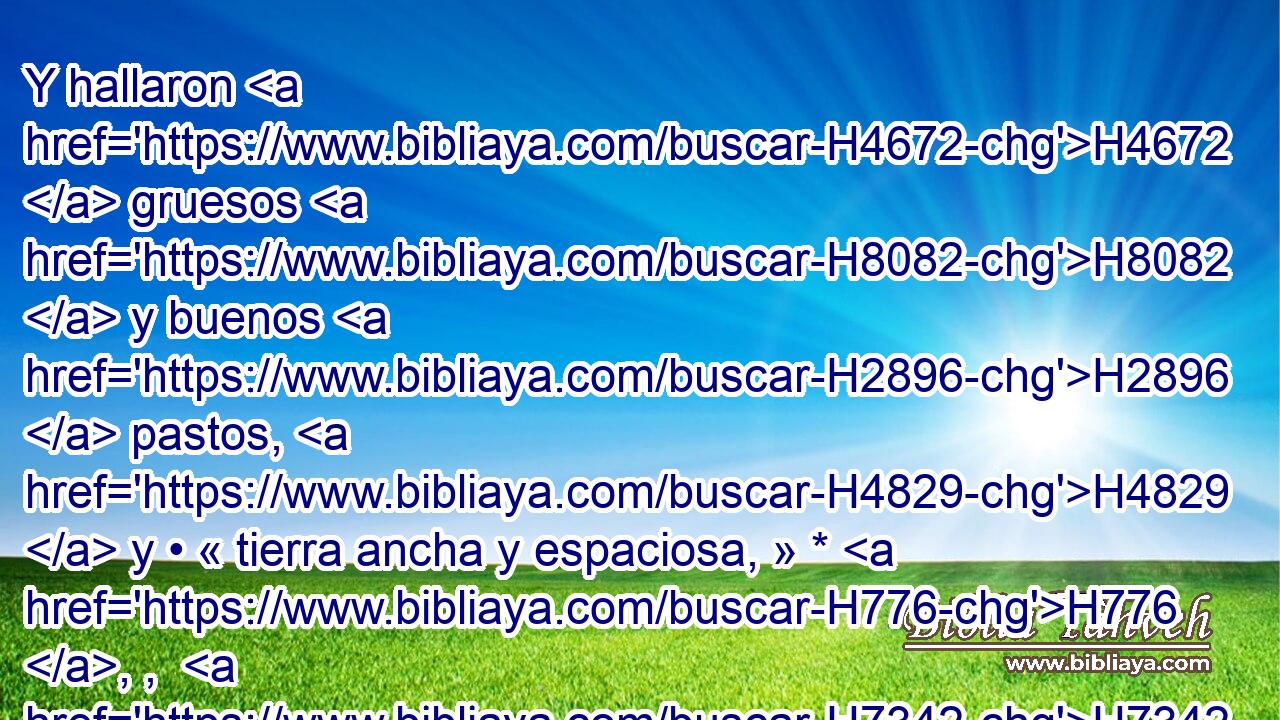 Y hallaron H4672  gruesos H8082  y buenos H2896  pastos, H4829  y • « tierra ancha y espaciosa, » * H776 , ,  H7342 H3027 • quieta H8252  y reposada, H7961  porque H3588 CK los de H4480 PM Cam H2526  la habitaban H3427 H • H8033 At H6440 antes. 