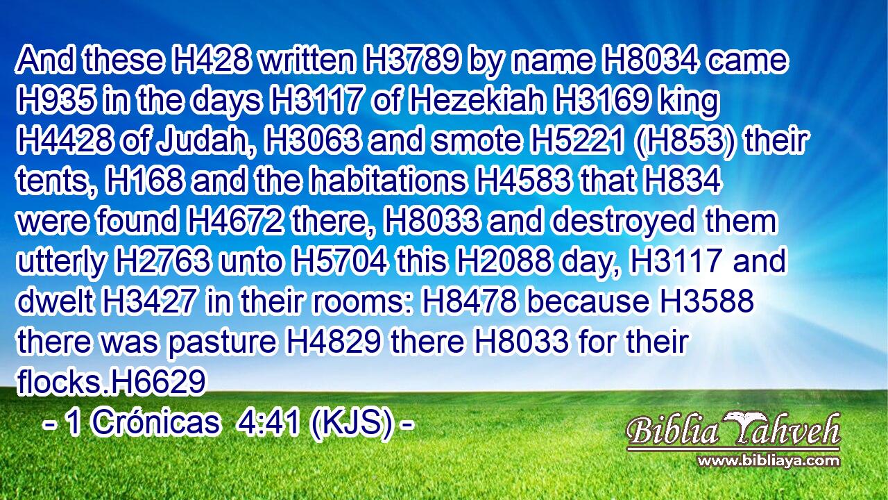 And these H428 written H3789 by name H8034 came H935 in the days H3117 of Hezekiah H3169 king H4428 of Judah, H3063 and smote H5221 (H853) their tents, H168 and the habitations H4583 that H834 were found H4672 there, H8033 and destroyed them utterly H2763 unto H5704 this H2088 day, H3117 and dwelt H3427 in their rooms: H8478 because H3588 there was pasture H4829 there H8033 for their flocks.H6629