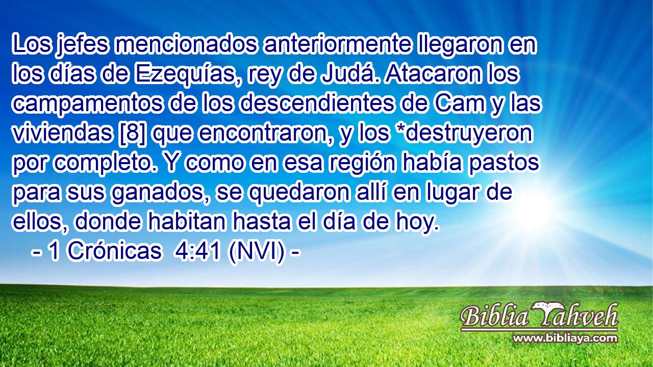  Los jefes mencionados anteriormente llegaron en los días de Ezequías, rey de Judá. Atacaron los campamentos de los descendientes de Cam y las viviendas [8] que encontraron, y los *destruyeron por completo. Y como en esa región había pastos para sus ganados, se quedaron allí en lugar de ellos, donde habitan hasta el día de hoy. 