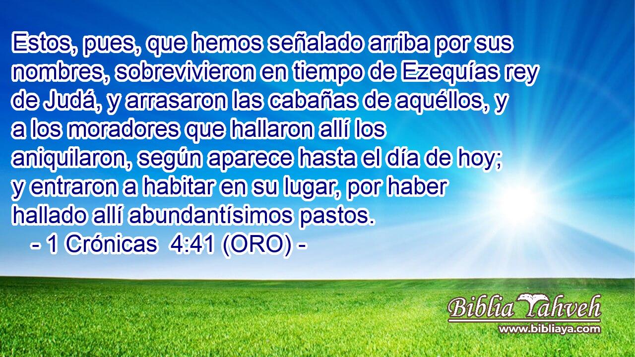 Estos, pues, que hemos señalado arriba por sus nombres, sobrevivieron en tiempo de Ezequías rey de Judá, y arrasaron las cabañas de aquéllos, y a los moradores que hallaron allí los aniquilaron, según aparece hasta el día de hoy; y entraron a habitar en su lugar, por haber hallado allí abundantísimos pastos. 