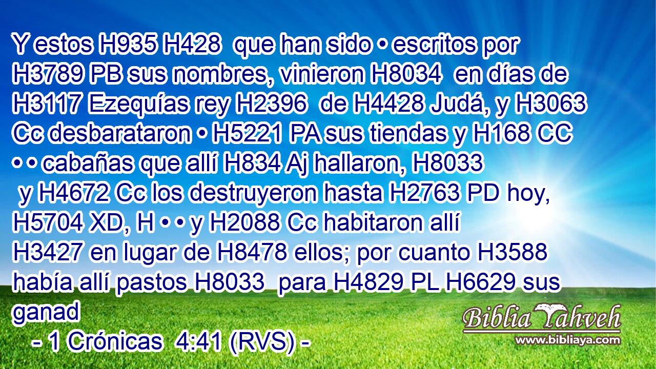 Y estos H935 H428  que han sido • escritos por H3789 PB sus nombres, vinieron H8034  en días de H3117 Ezequías rey H2396  de H4428 Judá, y H3063 Cc desbarataron • H5221 PA sus tiendas y H168 CC • • cabañas que allí H834 Aj hallaron, H8033  y H4672 Cc los destruyeron hasta H2763 PD hoy, H5704 XD, H • • y H2088 Cc habitaron allí H3427 en lugar de H8478 ellos; por cuanto H3588 había allí pastos H8033  para H4829 PL H6629 sus ganad