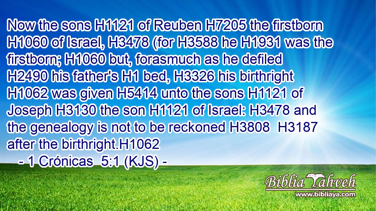 Now the sons H1121 of Reuben H7205 the firstborn H1060 of Israel, H3478 (for H3588 he H1931 was the firstborn; H1060 but, forasmuch as he defiled H2490 his father's H1 bed, H3326 his birthright H1062 was given H5414 unto the sons H1121 of Joseph H3130 the son H1121 of Israel: H3478 and the genealogy is not to be reckoned H3808  H3187 after the birthright.H1062