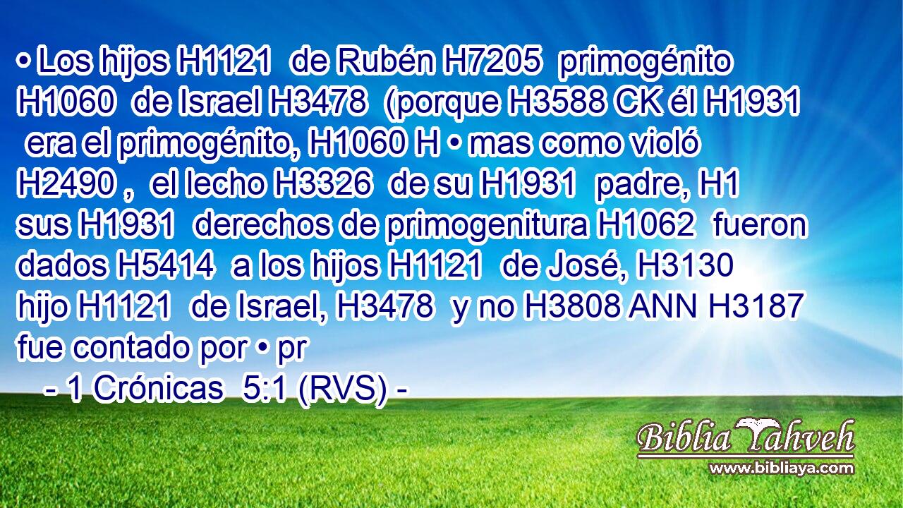 • Los hijos H1121  de Rubén H7205  primogénito H1060  de Israel H3478  (porque H3588 CK él H1931  era el primogénito, H1060 H • mas como violó H2490 ,  el lecho H3326  de su H1931  padre, H1  sus H1931  derechos de primogenitura H1062  fueron dados H5414  a los hijos H1121  de José, H3130  hijo H1121  de Israel, H3478  y no H3808 ANN H3187 fue contado por • pr
