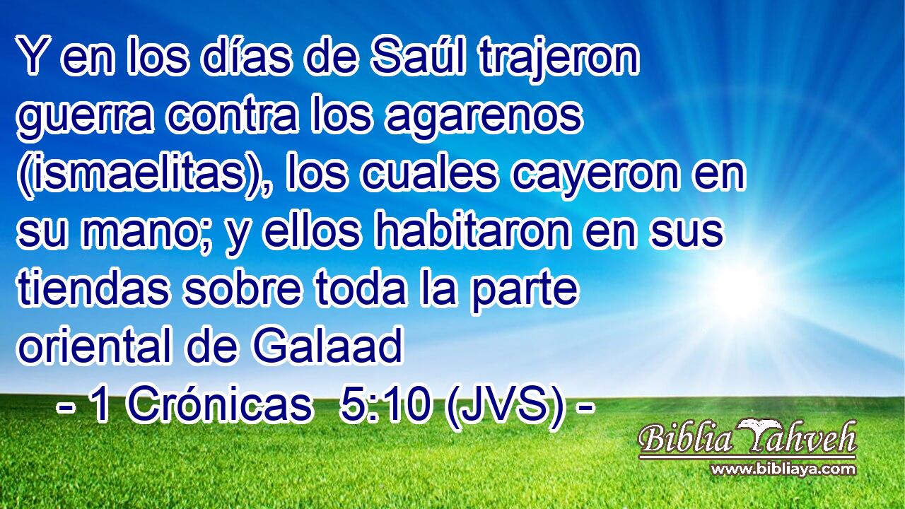 Y en los días de Saúl trajeron guerra contra los agarenos (ismaelitas), los cuales cayeron en su mano; y ellos habitaron en sus tiendas sobre toda la parte oriental de Galaad
