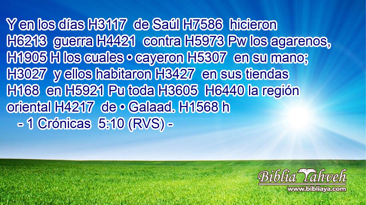 Y en los días H3117  de Saúl H7586  hicieron H6213  guerra H4421  contra H5973 Pw los agarenos, H1905 H los cuales • cayeron H5307  en su mano; H3027  y ellos habitaron H3427  en sus tiendas H168  en H5921 Pu toda H3605  H6440 la región oriental H4217  de • Galaad. H1568 h 